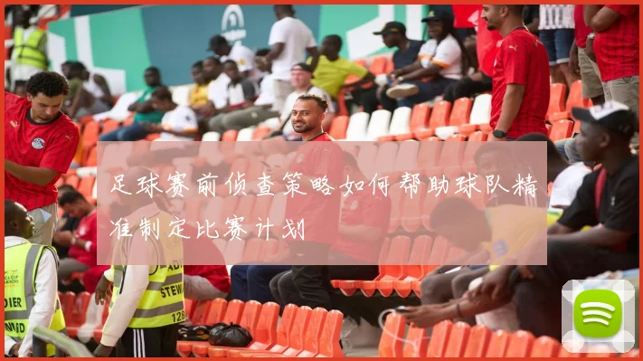 足球赛前侦查策略如何帮助球队精准制定比赛计划