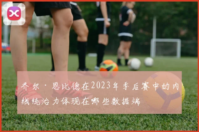 乔尔·恩比德在2023年季后赛中的内线统治力体现在哪些数据端