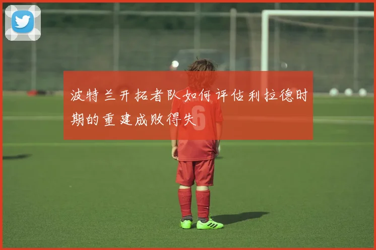 波特兰开拓者队如何评估利拉德时期的重建成败得失