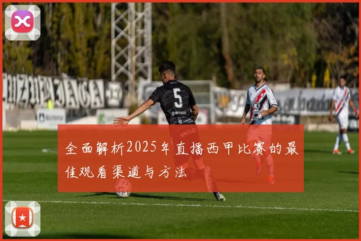 全面解析2025年直播西甲比赛的最佳观看渠道与方法