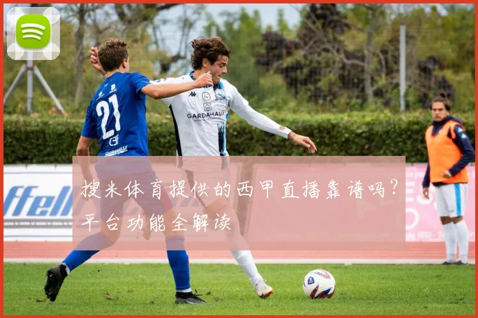 搜米体育提供的西甲直播靠谱吗？平台功能全解读